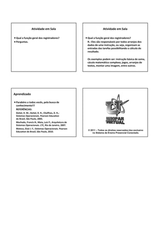 Qual a função geral dos registradores?
Perguntas.
Atividade em Sala
Qual a função geral dos registradores?
R.: Eles são responsáveis por todos arranjos dos 
dados de uma instrução, ou seja, organizam as 
entradas das tarefas possibilitando o cálculo do 
resultado.
Os exemplos podem ser: instrução básica de soma, 
cáculo matemático complexo, jogos, arranjos de 
textos, montar uma imagem, entre outros. 
Atividade em Sala
Parabéns a todos vocês, pela busca de 
conhecimento!!!
REFERÊNCIAS: 
Deitel, H. M.; Deitel, D. R.; Choffnes, D. R.; 
Sistemas Operacionais. Pearson Education
do Brasil, São Paulo, 2005.
Machado, Francis B.; Maia, Luiz P.; Arquitetura de 
Sistemas Operacionais. LTC, Rio de Janeiro, 2007.
Mateus, Eloá J. F.; Sistemas Operacionais. Pearson 
Education do Brasil, São Paulo, 2010.
Aprendizado
© 2011 – Todos os direitos reservados.Uso exclusivo
no Sistema de Ensino Presencial Conectado.
 