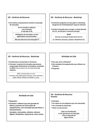 Um sistema computacional consiste na execução 
de instruções.
SO – Gerência de Recursos
Ao ser iniciada a máquina,
uma instrução,
é colocada no IR.
IR (Registro de Instrução): um dos 
registradores do processador.
Mas de onde vem essa instrução???
O primeiro programa em execução é o bootstrap
(programa de inicialização/pré‐carga do sistema);
Contém instruções para carregar o núcleo (kernel) 
do S.O., do HD para a memória principal.
SO – Gerência de Recursos ‐ Bootstrap
Kernel
Gerencia as principais funções dentro do S.O.
Ex.: Memória, processos, arquivos e dispositivos E/S.
O bootstrap é armazenado no firmware;
Firmware: conjunto de instruções operacionais 
programadas diretamente no hardware, localizado 
no BIOS (Sistema Básico de Entrada/Saída) da 
máquina.
SO – Gerência de Recursos ‐ Bootstrap
BIOS: armazenado em uma 
memória não volátil (permanente), como exemplo: 
ROM, PROM, EPROM, EEPROM ou Flash.
Para que serve o firmware?
Cite exemplos de equipamentos que utilizam um 
firmware.
Perguntas.
Atividade em Sala
Respostas:
Firmware: software que vem gravado da 
fábrica, presente em vários tipos de 
equipamentos, com instruções que permitem o 
funcionamento;
Exemplos: microondas, celulares, câmeras 
digitais, PlayStation, impressoras, entre outros.
Atividade em Sala
Exemplos:
Um clique em um programa que será executado;
Um comando de impressão;
Salvar um documento.
SO – Gerência de Recursos
Eventos
Após sua inicialização,
o S.O. permanece em execução
e fica no aguardo de
algum evento. 
 