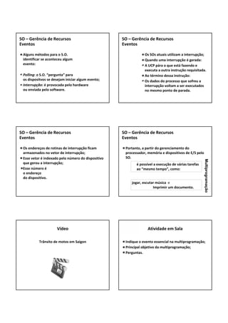 Alguns métodos para o S.O.
identificar se aconteceu algum 
evento:
Polling: o S.O. “pergunta” para 
os dispositvos se desejam iniciar algum evento;
Interrupção: é provocada pelo hardware 
ou enviada pelo software.
SO – Gerência de Recursos
Eventos
Os SOs atuais utilizam a interrupção;
Quando uma interrupção é gerada:
A UCP pára o que está fazendo e 
executa a outra instrução requisitada.
Ao término dessa instrução:
Os dados do processo que sofreu a 
interrupção voltam a ser executados 
no mesmo ponto de parada.
SO – Gerência de Recursos
Eventos
Os endereços de rotinas de interrupção ficam 
armazenados no vetor de interrupção;
Esse vetor é indexado pelo número do dispositivo 
que gerou a interrupção;
Esse número é
o endereço 
do dispositivo.
SO – Gerência de Recursos
Eventos
Portanto, a partir do gerenciamento do 
processador, memória e dispositivos de E/S pelo 
SO.
SO – Gerência de Recursos
Eventos
é possível a execução de várias tarefas
ao “mesmo tempo”, como:
jogar, escutar música  e
Imprimir um documento.
Multiprogramação
Trânsito de motos em Saigon
Vídeo
Indique o evento essencial na multiprogramação;
Principal objetivo da multiprogramação;
Perguntas.
Atividade em Sala
 