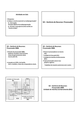 Respostas:
Indique o evento essencial na multiprogramação? 
R.: Interrupção.
Principal objetivo da multiprogramação.
R.: Permite a execução de várias tarefas ao 
“mesmo tempo”.
Atividade em Sala 
SO – Gerência de Recursos: Processador
Através do processador 8086, 
podemos visualizar como funciona 
a base do gerenciamento deste 
recurso pelo SO;
Lançado em 1978, é da família 
intel, e também, a base dos computadores atuais.
SO – Gerência de Recursos: 
Processador 8086
Possui 2 processadores no mesmo 
chip:
Unidade de Execução (EU);
Unidade de Interface de Barramento 
(BIU).
Cada processador possui seus 
próprios registros.
SO – Gerência de Recursos: 
Processador 8086
Trabalham de maneira assincrona com o outro.
Unidade de Execução
EU
Unidade de Interface
de Barramento
BIU
8086
SO – Gerência de Recursos: 
Processador 8086
Unidade de Interface de Barramento (BIU)
 