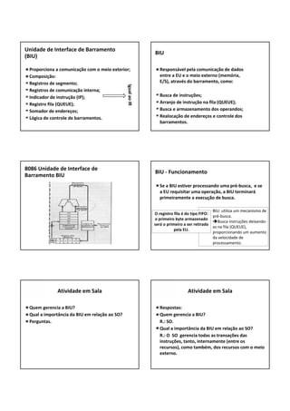 Proporciona a comunicação com o meio exterior;
Composição:
Registros de segmento;
Registros de comunicação interna;
Indicador de instrução (IP);
Registro fila (QUEUE);
Somador de endereços;
Lógica de controle de barramentos.
Unidade de Interface de Barramento
(BIU)
Igual aoIR
Responsável pela comunicação de dados 
entre a EU e o meio externo (memória, 
E/S), através do barramento, como:
Busca de instruções;
Arranjo de instrução na fila (QUEUE);
Busca e armazenamento dos operandos;
Realocação de endereços e controle dos 
barramentos.
BIU
8086 Unidade de Interface de 
Barramento BIU
Se a BIU estiver processando uma pré‐busca,  e se 
a EU requisitar uma operação, a BIU terminará
primeiramente a execução de busca.
BIU ‐ Funcionamento
BIU: utiliza um mecanismo de 
pré‐busca.
Busca instruções deixando‐
as na fila (QUEUE),
proporcionando um aumento 
da velocidade de 
processamento.
O registro fila é do tipo FIFO: 
o primeiro byte armazenado 
será o primeiro a ser retirado
pela EU.
Quem gerencia a BIU?
Qual a importância da BIU em relação ao SO?
Perguntas.
Atividade em Sala
Respostas:
Quem gerencia a BIU?
R.: SO.
Qual a importância da BIU em relação ao SO?
R.: O  SO  gerencia todas as transações das 
instruções, tanto, internamente (entre os 
recursos), como também, dos recursos com o meio 
externo.
Atividade em Sala
 