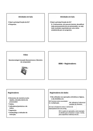 Qual a principal função da EU?
Perguntas.
Atividade em Sala
Qual a principal função da EU?
R.: Praticamente, ela executa (calcula, decodifica) 
todo processamento de um processador, ou seja, 
todo resultado requisitado por uma rotina 
estabelecida por um programa.
Atividade em Sala
Nanotecnologia Inovação Nanoestrutura: Memória 
de computador
Vídeo
8086 – Registradores
Elementos de memória muito 
rápidos, alocados dentro do 
processador:
Dados;
Indicadores/ponteiros e de 
índice;
Segmento;
Estado/flags e indicador de 
instrução.
Registradores
São utilizados nas operações aritméticas e lógicas, 
e são divididos em:
Registradores de dados
AX: funciona como acumulador. 
Ex: multiplicação. BX: utilizado p/ referenciar 
posições de memória.
DX: é usado em operações, como exemplo, 
na divisão para armazenar o resto. E ainda, 
para especificar endereço de E/S.
CX: tem a função de contar o número de 
bytes/palavras de uma string.
 