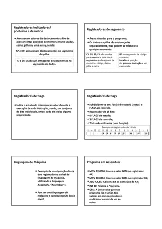 Armazenam valores de deslocamento a fim de 
acessar certas posições de memória muito usadas, 
como, pilha ou uma array, sendo:
Registradores indicadores/
ponteiros e de índice
SP e BP: armazenam deslocamentos no segmento 
de pilha.
SI e DI: usados p/ armazenar deslocamentos no 
segmento de dados.
Áreas alocadas para o programa;
Os dados e a pilha são endereçadas 
separadamente, mas podem se misturar a 
qualquer momento.
Registradores de segmento
IP: no segmento de código 
corrente,
localiza a posição 
da próxima instrução a ser 
executada.
CS, DS, SS, ES: são usados 
para apontar a base dos 4 
segmentos endereçáveis de 
memória: código, dados, 
pilha e extra.
Indica o estado do microprocessador durante a 
execução de cada instrução, sendo, um conjunto 
de bits individuais, onde, cada bit indica alguma 
propriedade.
Registradores de flags
Subdividem‐se em: FLAGS de estado (status) e 
FLAGS de controle.
Registrador de 16 bits:
6 FLAGS de estado;
3 FLAGS de controle;
7 bits não utilizados (sem função).
Registradores de flags
Exemplo de registrador de 16 bits
Exemplo de manipulação direta 
dos registradores a nível de 
linguagem de máquina, 
utilizando a linguagem 
Assembly (“Assembler”).
Por ser uma linguagem de 
máquina é considerada de baixo 
nível.
Linguagem de Máquina
MOV AX,0006: Insere o valor 0006 no registrador 
AX;
MOV BX,0004: Insere o valor 0004 no registrador BX; 
ADD AX,BX: Adiciona BX ao conteúdo de AX; 
INT 20: Finaliza o Programa. 
Obs.: A única coisa que este 
programa faz é salvar dois 
valores em dois registradores 
e adicionar o valor de um ao 
outro. 
Programa em Assembler
 