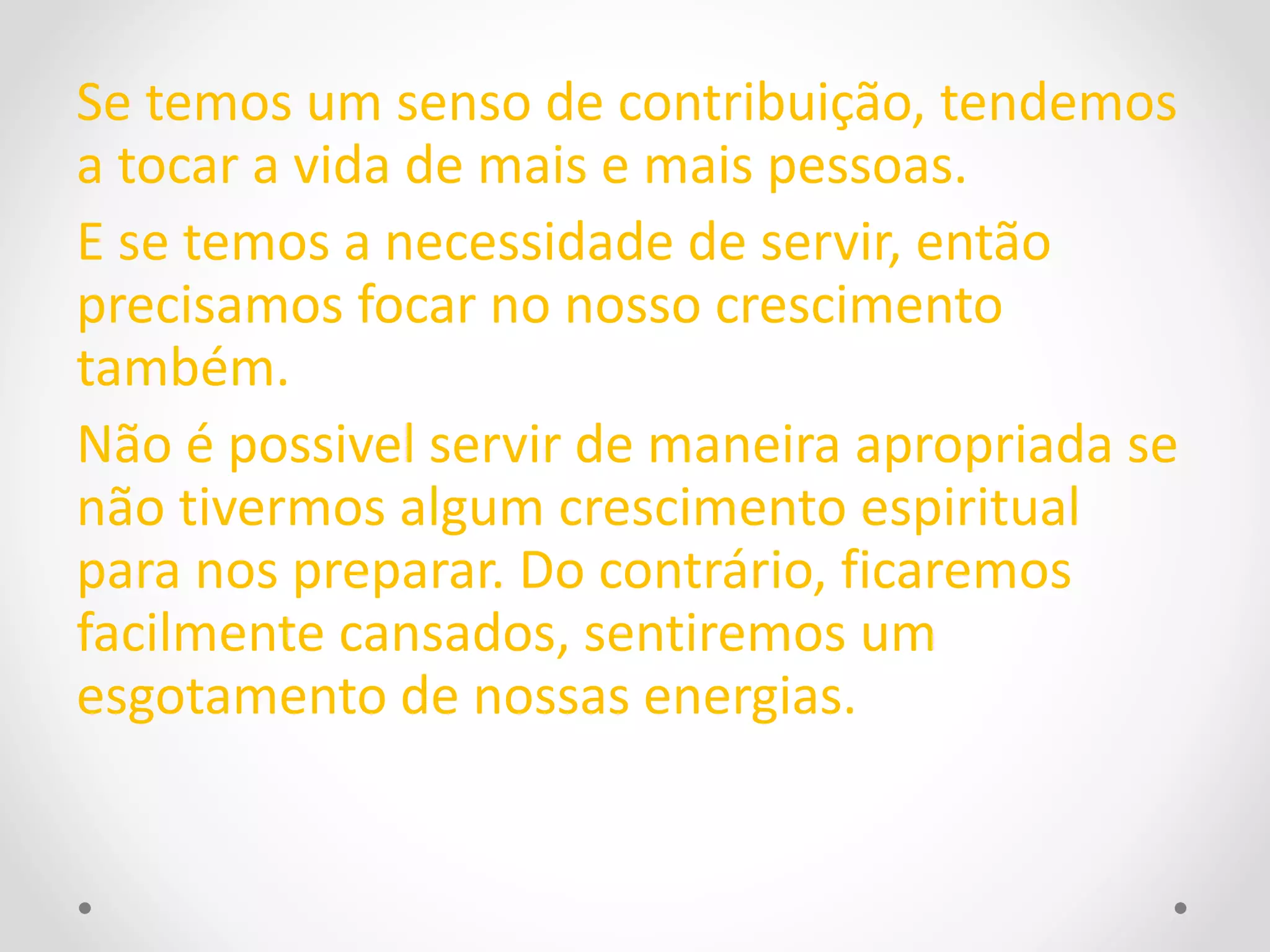 Se temos um senso de contribuição, tendemos 
a tocar a vida de mais e mais pessoas. 
E se temos a necessidade de servir, então 
precisamos focar no nosso crescimento 
também. 
Não é possivel servir de maneira apropriada se 
não tivermos algum crescimento espiritual 
para nos preparar. Do contrário, ficaremos 
facilmente cansados, sentiremos um 
esgotamento de nossas energias. 
 
