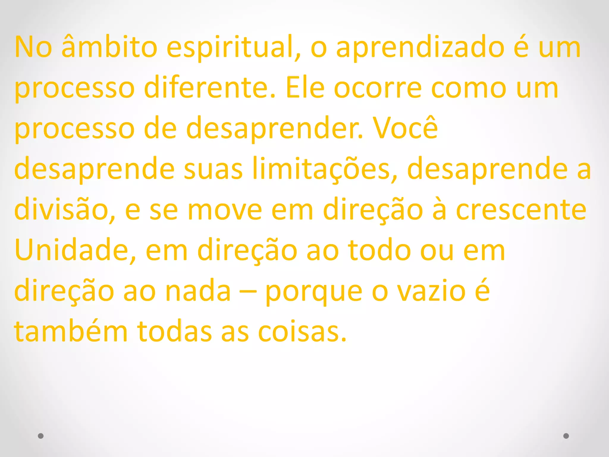 No âmbito espiritual, o aprendizado é um 
processo diferente. Ele ocorre como um 
processo de desaprender. Você 
desaprende suas limitações, desaprende a 
divisão, e se move em direção à crescente 
Unidade, em direção ao todo ou em 
direção ao nada – porque o vazio é 
também todas as coisas. 
 