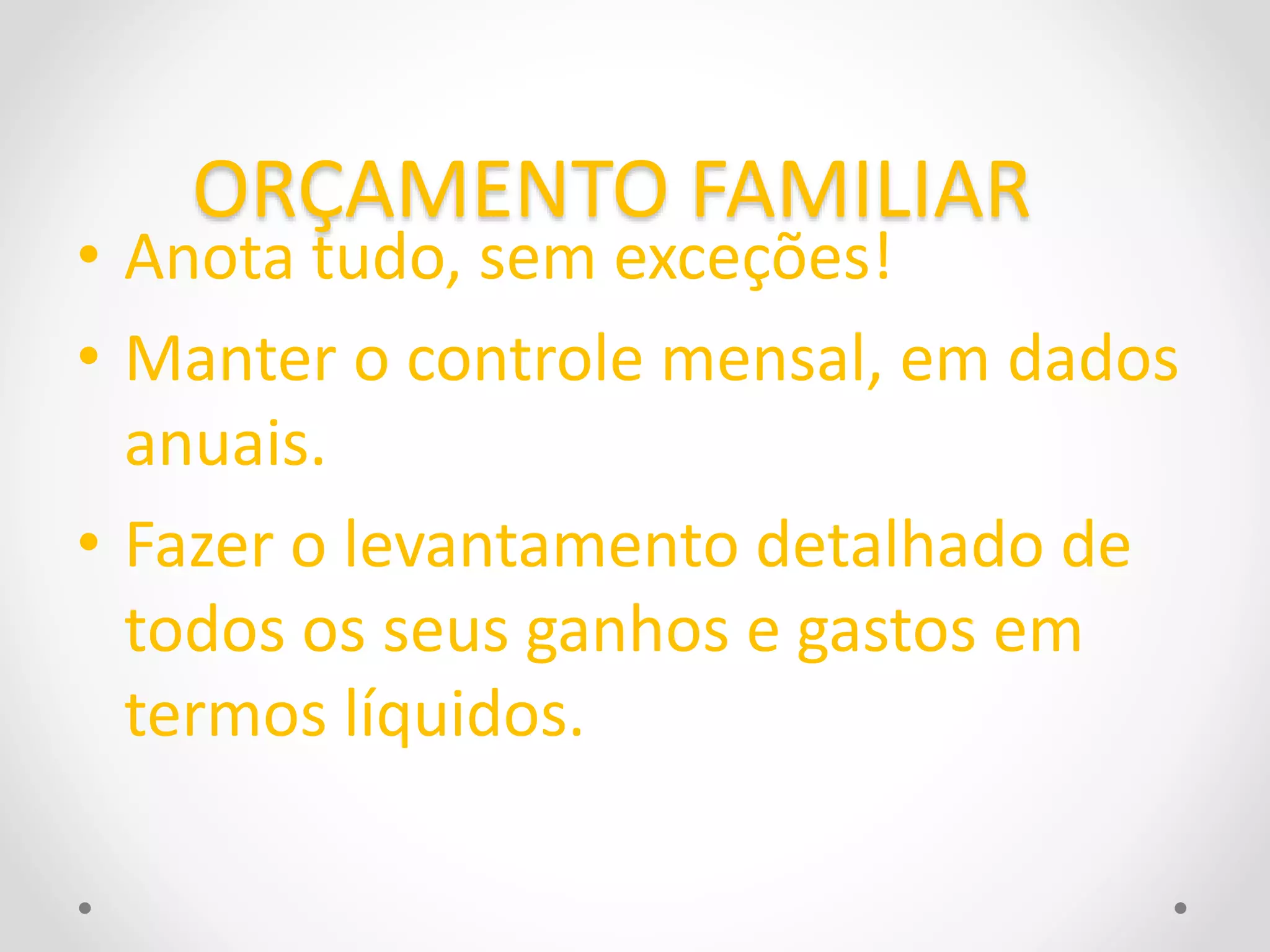 ORÇAMENTO FAMILIAR 
• Anota tudo, sem exceções! 
• Manter o controle mensal, em dados 
anuais. 
• Fazer o levantamento detalhado de 
todos os seus ganhos e gastos em 
termos líquidos. 
 