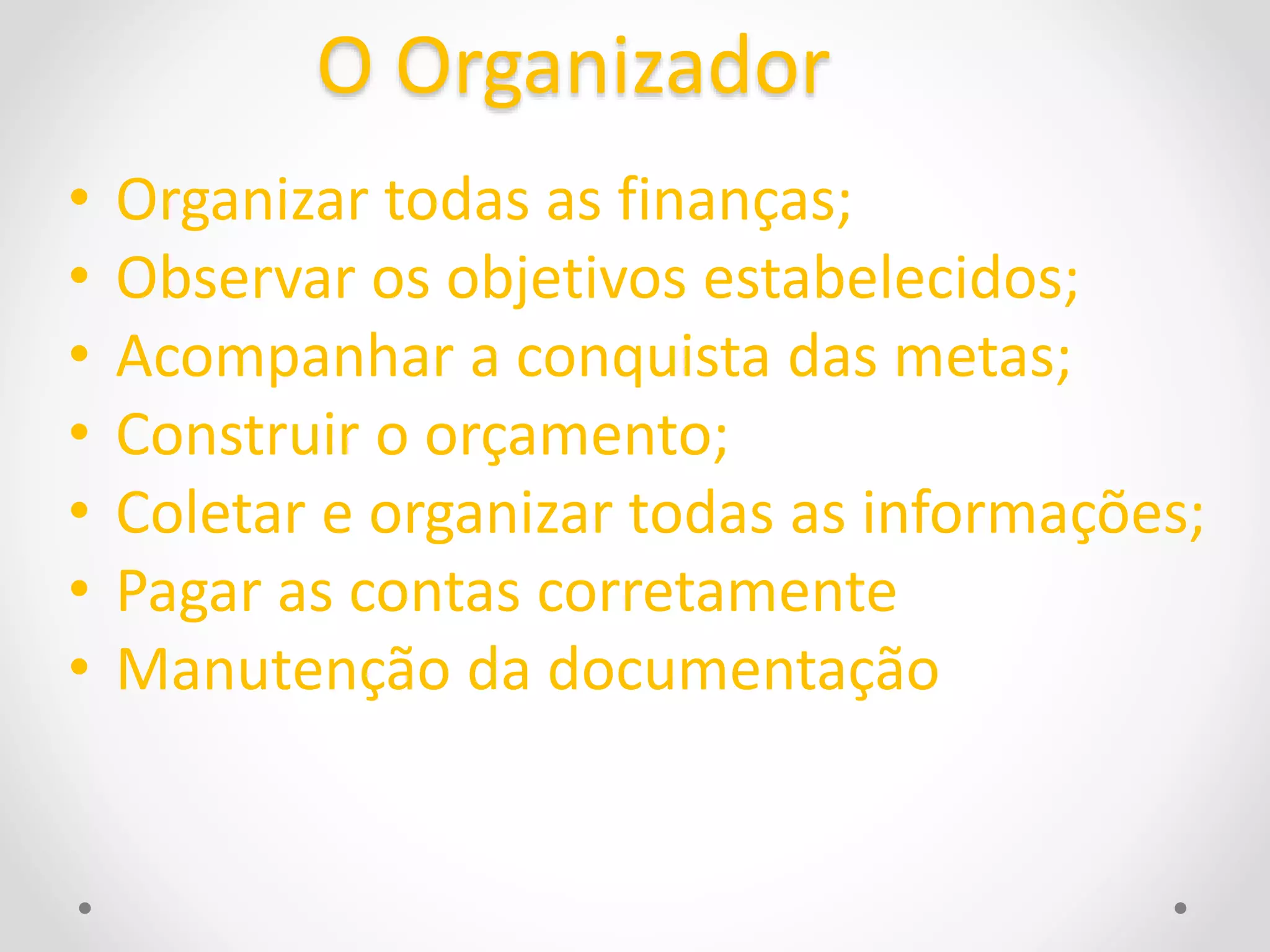 O Organizador 
• Organizar todas as finanças; 
• Observar os objetivos estabelecidos; 
• Acompanhar a conquista das metas; 
• Construir o orçamento; 
• Coletar e organizar todas as informações; 
• Pagar as contas corretamente 
• Manutenção da documentação 
 