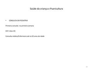 Saúde da criança e Puericultura
• CONSULTA EM PEDIATRIA
Primeira consulta na primeira semana
ESF 3 dias VD
Consulta médico/Enfermeiro até os 02 anos de idade
14
 