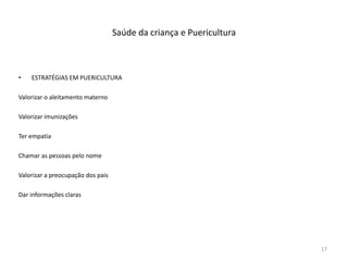 Saúde da criança e Puericultura
• ESTRATÉGIAS EM PUERICULTURA
Valorizar o aleitamento materno
Valorizar imunizações
Ter empatia
Chamar as pessoas pelo nome
Valorizar a preocupação dos pais
Dar informações claras
17
 