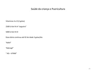Saúde da criança e Puericultura
Vitaminas A e D (2 gotas)
2500 UI de Vit A “cegueira”
5000 UI de Vit D
Dose diária continua até 02 de idade 3 gotas/dia
“Aditil”
“Aderogil”
“ AD – VITAM”
29
 