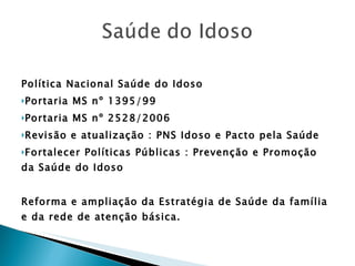 Política Nacional Saúde do Idoso  Portaria MS nº 1395/99  Portaria MS nº 2528/2006 Revisão e atualização : PNS Idoso e Pacto pela Saúde Fortalecer Políticas Públicas : Prevenção e Promoção da Saúde do Idoso Reforma e ampliação da Estratégia de Saúde da família e da rede de atenção básica. 