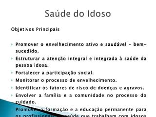 Objetivos Principais Promover o envelhecimento ativo e saudável – bem-sucedido. Estruturar a atenção integral e integrada à saúde da pessoa idosa. Fortalecer a participação social. Monitorar o processo de envelhecimento. Identificar os fatores de risco de doenças e agravos. Envolver a família e a comunidade no processo do cuidado. Promover a formação e a educação permanente para os profissionais de saúde que trabalham com idosos no SUS. Identificar e promover os fatores de proteção e recuperação da saúde. 