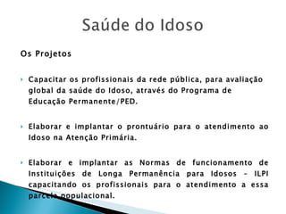 Os Projetos Capacitar os profissionais da rede pública, para avaliação global da saúde do Idoso, através do Programa de Educação Permanente/PED. Elaborar e implantar o prontuário para o atendimento ao Idoso na Atenção Primária. Elaborar e implantar as Normas de funcionamento de Instituições de Longa Permanência para Idosos – ILPI capacitando os profissionais para o atendimento a essa parcela populacional. Garantir o fornecimento de medicamentos de uso contínuo para a população idosa na Atenção Primária à Saúde. 