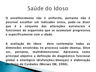 O envelhecimento não é uniforme, portanto não é possível escolher um indicador único, pode-se dizer que é o conjunto das alterações estruturais e funcionais do organismo que se acumulam progressiva e especificamente com a idade. A avaliação do idoso  deve contemplar todas as dimensões envolvidas no processo saúde-doença. Deve ser, portanto, multidimensional. Apresenta como principal objetivo a definição do diagnóstico funcional global e etiológico (disfunções/doenças) e elaboração do Plano de Cuidados (Moraes EM, 2006). 