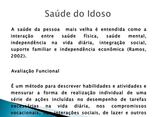 A saúde da pessoa  mais velha é entendida como a interação entre saúde física, saúde mental, independência na vida diária, integração social, suporte familiar e independência econômica (Ramos, 2002). Avaliação Funcional  É um método para descrever habilidades e atividades e mensurar a forma de realização individual de uma série de ações incluídas no desempenho de tarefas necessárias na vida diária, nos compromissos vocacionais, nas interações sociais, de lazer e outros comportamentos requeridos no cotidiano – Granger (1984). 