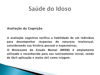 Avaliação da Cognição A avaliação cognitiva verifica a habilidade de um indivíduo para desempenhar respostas de natureza intelectual, considerando sua história pessoal e expectativas. O Miniexame do Estado Mental (MEEM) é amplamente utilizado e reconhecido para seu rastreamento inicial, sendo de fácil aplicação e muito útil como triagem. 