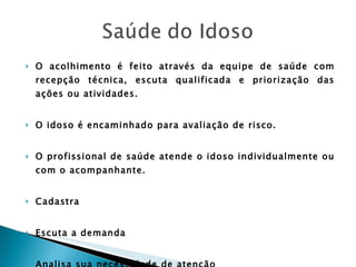 O acolhimento é feito através da equipe de saúde com recepção técnica, escuta qualificada e priorização das ações ou atividades. O idoso é encaminhado para avaliação de risco. O profissional de saúde atende o idoso individualmente ou com o acompanhante. Cadastra Escuta a demanda Analisa sua necessidade de atenção 