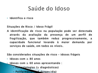 Identifica o risco  Situações de Risco / Idoso Frágil A identificação de risco na população pode ser detectada através da avaliação da presença de um perfil de fragilização, que também reduz progressivamente, a capacidade funcional levando à maior demanda por serviços de saúde, em todos os níveis. São considerados situações de risco – idosos frágeis Idosos com ≥ 80 anos Idosos com ≥ 60 anos apresentando : - Polipatologias (≥ diagnósticos) - Polifarmácia (≥ 5 drogas/dia) - Imobilidade parcial ou total 