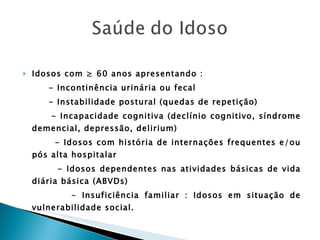 Idosos com ≥ 60 anos apresentando : - Incontinência urinária ou fecal - Instabilidade postural (quedas de repetição) - Incapacidade cognitiva (declínio cognitivo, síndrome demencial, depressão, delirium) - Idosos com história de internações frequentes e/ou pós alta hospitalar - Idosos dependentes nas atividades básicas de vida diária básica (ABVDs) - Insuficiência familiar : Idosos em situação de vulnerabilidade social. 
