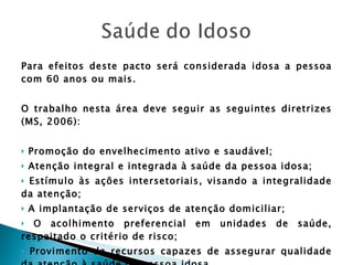Para efeitos deste pacto será considerada idosa a pessoa com 60 anos ou mais. O trabalho nesta área deve seguir as seguintes diretrizes (MS, 2006):  Promoção do envelhecimento ativo e saudável; Atenção integral e integrada à saúde da pessoa idosa; Estímulo às ações intersetoriais, visando a integralidade da atenção; A implantação de serviços de atenção domiciliar; O acolhimento preferencial em unidades de saúde, respeitado o critério de risco; Provimento de recursos capazes de assegurar qualidade da atenção à saúde da pessoa idosa. 