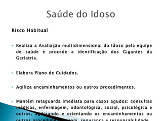 Risco Habitual Realiza a Avaliação multidimensional do Idoso pela equipe de saúde e procede a identificação dos Gigantes da Geriatria. Elabora Plano de Cuidados. Agiliza encaminhamentos ou outros procedimentos. Mantém retaguarda imediata para casos agudos: consultas médicas, enfermagem, odontológica, social, psicológica e outras, agilizando e orientando os encaminhamentos ou outros procedimentos com  segurança e responsabilidade . 