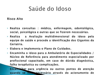 Risco Alto Realiza consultas : médica, enfermagem, odontológica, social, psicológica e outras que se fizerem necessárias. Realiza  a Avaliação multidimensional do idoso pela equipe de saúde e procede a identificação dos Gigantes da Geriatria. Elabora e implementa o Plano de Cuidados. Encaminha o idoso para o Ambulatório de Especialidades / Núcleo de Referência para atendimento especializado por profissional capacitado, em caso de dúvida diagnóstica, falha terapêutica ou complicações. Encaminhar para urgência ou outros pontos de atenção quando se fizer necessário através do acionamento de transporte. 