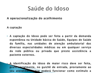 A operacionalização do acolhimento A captação A captação do Idoso pode ser feita a partir da demanda espontânea na Unidade básica de Saúde, Equipes de Saúde da família, nas unidades de atenção ambulatorial das diversas especialidades médicas ou em qualquer serviço da rede pública ou privada que preste assistência a paciente externos. A identificação do idoso de maior risco deve ser feita, preferencialmente, no guichê de entrada, previamente ao seu atendimento que poderá funcionar como estímulo a uma ordenação do serviço, visto que todos os usuários serão cadastrados na unidade com um breve perfil de risco. 