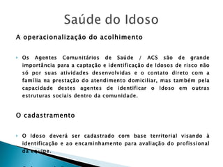 A operacionalização do acolhimento Os Agentes Comunitários de Saúde / ACS são de grande importância para a captação e identificação de Idosos de risco não só por suas atividades desenvolvidas e o contato direto com a família na prestação do atendimento domiciliar, mas também pela capacidade destes agentes de identificar o Idoso em outras estruturas sociais dentro da comunidade. O cadastramento O Idoso deverá ser cadastrado com base territorial visando à identificação e ao encaminhamento para avaliação do profissional da equipe. Caderneta da Pessoa Idosa. 