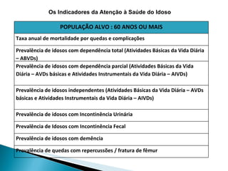 Os Indicadores da Atenção à Saúde do Idoso POPULAÇÃO ALVO : 60 ANOS OU MAIS Taxa anual de mortalidade por quedas e complicações Prevalência de idosos com dependência total (Atividades Básicas da Vida Diária – ABVDs) Prevalência de idosos com dependência parcial (Atividades Básicas da Vida Diária – AVDs básicas e Atividades Instrumentais da Vida Diária – AIVDs)  Prevalência de idosos independentes (Atividades Básicas da Vida Diária – AVDs básicas e Atividades Instrumentais da Vida Diária – AIVDs) Prevalência de idosos com Incontinência Urinária Prevalência de Idosos com Incontinência Fecal Prevalência de idosos com demência Prevalência de quedas com repercussões / fratura de fêmur 