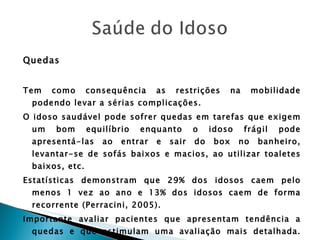Quedas Tem como consequência as restrições na mobilidade podendo levar a sérias complicações. O idoso saudável pode sofrer quedas em tarefas que exigem um bom equilíbrio enquanto o idoso frágil pode apresentá-las ao entrar e sair do box no banheiro, levantar-se de sofás baixos e macios, ao utilizar toaletes baixos, etc. Estatísticas demonstram que 29% dos idosos caem pelo menos 1 vez ao ano e 13% dos idosos caem de forma recorrente (Perracini, 2005). Importante avaliar pacientes que apresentam tendência a quedas e que estimulam uma avaliação mais detalhada. São eles: Mulheres idosas; 