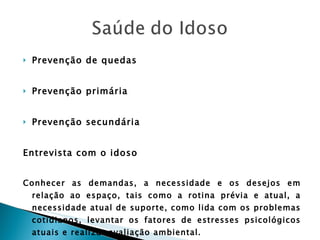 Prevenção de quedas Prevenção primária Prevenção secundária Entrevista com o idoso Conhecer as demandas, a necessidade e os desejos em relação ao espaço, tais como a rotina prévia e atual, a necessidade atual de suporte, como lida com os problemas cotidianos, levantar os fatores de estresses psicológicos atuais e realizar avaliação ambiental. 