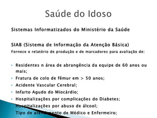 Sistemas Informatizados do Ministério da Saúde SIAB (Sistema de Informação da Atenção Básica) Fornece o relatório de produção e de marcadores para avaliação de: Residentes n área de abrangência da equipe de 60 anos ou mais; Fratura de colo de fêmur em > 50 anos; Acidente Vascular Cerebral; Infarto Agudo do Miocárdio; Hospitalizações por complicações do Diabetes; Hospitalizações por abuso de álcool; Tipo de atendimento de Médico e Enfermeiro; Solicitação Médica de Exames complementares; 