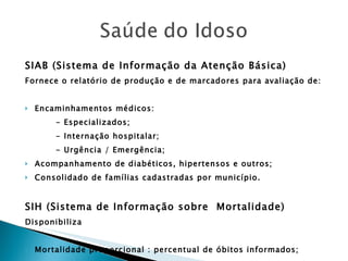 SIAB (Sistema de Informação da Atenção Básica) Fornece o relatório de produção e de marcadores para avaliação de: Encaminhamentos médicos: - Especializados; - Internação hospitalar; - Urgência / Emergência; Acompanhamento de diabéticos, hipertensos e outros; Consolidado de famílias cadastradas por município. SIH (Sistema de Informação sobre  Mortalidade) Disponibiliza Mortalidade proporcional : percentual de óbitos informados; 