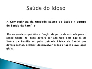 A Competência da Unidade Básica de Saúde / Equipe de Saúde da Família São os serviços que têm a função de porta de entrada para o atendimento. O Idoso deverá ser acolhido pela Equipe de Saúde da Família ou pela Unidade Básica de Saúde que deverá captar, acolher, desenvolver ações e fazer a avaliação global. 