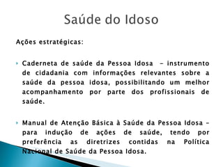 Ações estratégicas: Caderneta de saúde da Pessoa Idosa  - instrumento de cidadania com informações relevantes sobre a saúde da pessoa idosa, possibilitando um melhor acompanhamento por parte dos profissionais de saúde. Manual de Atenção Básica à Saúde da Pessoa Idosa – para indução de ações de saúde, tendo por preferência as diretrizes contidas na Política Nacional de Saúde da Pessoa Idosa. 