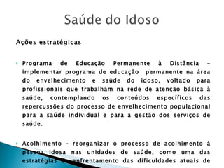 Ações estratégicas Programa de Educação Permanente à Distância – implementar programa de educação  permanente na área do envelhecimento e saúde do idoso, voltado para profissionais que trabalham na rede de atenção básica à saúde, contemplando os conteúdos específicos das repercussões do processo de envelhecimento populacional para a saúde individual e para a gestão dos serviços de saúde.  Acolhimento – reorganizar o processo de acolhimento à pessoa idosa nas unidades de saúde, como uma das estratégias de enfrentamento das dificuldades atuais de acesso. 