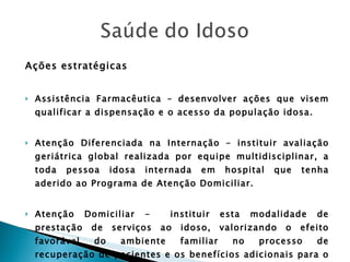 Ações estratégicas Assistência Farmacêutica – desenvolver ações que visem qualificar a dispensação e o acesso da população idosa. Atenção Diferenciada na Internação – instituir avaliação geriátrica global realizada por equipe multidisciplinar, a toda pessoa idosa internada em hospital que tenha aderido ao Programa de Atenção Domiciliar. Atenção Domiciliar -  instituir esta modalidade de prestação de serviços ao idoso, valorizando o efeito favorável do ambiente familiar no processo de recuperação de pacientes e os benefícios adicionais para o cidadão e o sistema de saúde. 