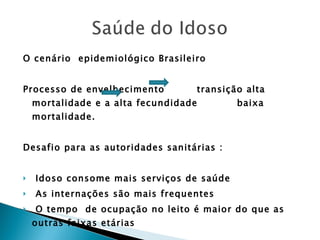 O cenário  epidemiológico Brasileiro Processo de envelhecimento  transição alta mortalidade e a alta fecundidade  baixa mortalidade. Desafio para as autoridades sanitárias : Idoso consome mais serviços de saúde As internações são mais frequentes O tempo  de ocupação no leito é maior do que as outras faixas etárias 