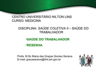 CENTRO UNIVERSITÁRIO NILTON LINS
CURSO: MEDICINA

   DISCIPLINA: SAÚDE COLETIVA II – SAÚDE DO
                TRABALHADOR

        •SAÚDE DO TRABALHADOR
        •RESENHA


  Profa. M.Sc Maria das Graças Gomes Saraiva
  E-mail: gracasaraiva@fmt.am.gov.br
 