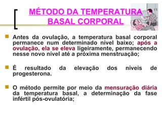 MÉTODO DA TEMPERATURA 
BASAL CORPORAL 
 Antes da ovulação, a temperatura basal corporal 
permanece num determinado nível baixo; após a 
ovulação, ela se eleva ligeiramente, permanecendo 
nesse novo nível até a próxima menstruação; 
 É resultado da elevação dos níveis de 
progesterona. 
 O método permite por meio da mensuração diária 
da temperatura basal, a determinação da fase 
infértil pós-ovulatória; 
 