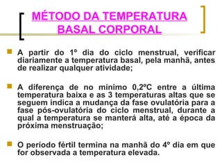MÉTODO DA TEMPERATURA 
BASAL CORPORAL 
 A partir do 1º dia do ciclo menstrual, verificar 
diariamente a temperatura basal, pela manhã, antes 
de realizar qualquer atividade; 
 A diferença de no mínimo 0,2ºC entre a última 
temperatura baixa e as 3 temperaturas altas que se 
seguem indica a mudança da fase ovulatória para a 
fase pós-ovulatória do ciclo menstrual, durante a 
qual a temperatura se manterá alta, até a época da 
próxima menstruação; 
 O período fértil termina na manhã do 4º dia em que 
for observada a temperatura elevada. 
 