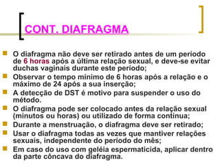 CONT. DIAFRAGMA 
 O diafragma não deve ser retirado antes de um período 
de 6 horas após a última relação sexual, e deve-se evitar 
duchas vaginais durante este período; 
 Observar o tempo mínimo de 6 horas após a relação e o 
máximo de 24 após a sua inserção; 
 A detecção de DST é motivo para suspender o uso do 
método. 
 O diafragma pode ser colocado antes da relação sexual 
(minutos ou horas) ou utilizado de forma contínua; 
 Durante a menstruação, o diafragma deve ser retirado; 
 Usar o diafragma todas as vezes que mantiver relações 
sexuais, independente do período do mês; 
 Em caso do uso com geléia espermaticida, aplicar dentro 
da parte côncava do diafragma. 
 