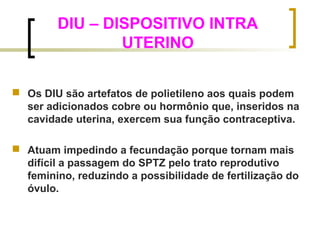 DIU – DISPOSITIVO INTRA 
UTERINO 
 Os DIU são artefatos de polietileno aos quais podem 
ser adicionados cobre ou hormônio que, inseridos na 
cavidade uterina, exercem sua função contraceptiva. 
 Atuam impedindo a fecundação porque tornam mais 
difícil a passagem do SPTZ pelo trato reprodutivo 
feminino, reduzindo a possibilidade de fertilização do 
óvulo. 
 