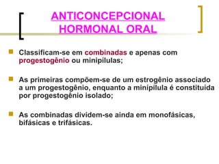 ANTICONCEPCIONAL 
HORMONAL ORAL 
 Classificam-se em combinadas e apenas com 
progestogênio ou minipílulas; 
 As primeiras compõem-se de um estrogênio associado 
a um progestogênio, enquanto a minípílula é constituída 
por progestogênio isolado; 
 As combinadas dividem-se ainda em monofásicas, 
bifásicas e trifásicas. 
 
