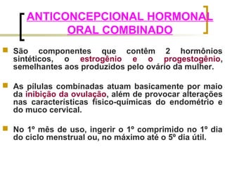 ANTICONCEPCIONAL HORMONAL 
ORAL COMBINADO 
 São componentes que contêm 2 hormônios 
sintéticos, o estrogênio e o progestogênio, 
semelhantes aos produzidos pelo ovário da mulher. 
 As pílulas combinadas atuam basicamente por maio 
da inibição da ovulação, além de provocar alterações 
nas características físico-químicas do endométrio e 
do muco cervical. 
 No 1º mês de uso, ingerir o 1º comprimido no 1º dia 
do ciclo menstrual ou, no máximo até o 5º dia útil. 
 