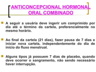 ANTICONCEPCIONAL HORMONAL 
ORAL COMBINADO 
 A seguir a usuária deve ingerir um comprimido por 
dia até o término da cartela, preferencialmente no 
mesmo horário. 
 Ao final da cartela (21 dias), fazer pausa de 7 dias e 
iniciar nova cartela, independentemente do dia de 
início do fluxo menstrual. 
 Alguns tipos já possuem 7 dias de placebo, quando 
deve ocorrer o sangramento, não sendo necessário 
haver interrupção. 
 