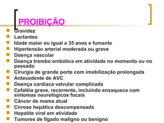 PROIBIÇÃO 
 Gravidez 
 Lactantes 
 Idade maior ou igual a 35 anos e fumante 
 Hipertensão arterial moderada ou grave 
 Doença vascular 
 Doença trombo embólica em atividade no momento ou no 
passado 
 Cirurgia de grande porte com imobilização prolongada 
 Antecedente de AVC 
 Doença cardíaca valvular complicada 
 Cefaléia grave, recorrente, incluindo enxaqueca com 
sintomas neurológicos focais 
 Câncer de mama atual 
 Cirrose hepática descompensada 
 Hepatite viral em atividade 
 Tumores de fígado maligno ou benigno 
 