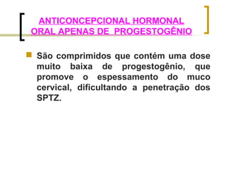 ANTICONCEPCIONAL HORMONAL 
ORAL APENAS DE PROGESTOGÊNIO 
 São comprimidos que contém uma dose 
muito baixa de progestogênio, que 
promove o espessamento do muco 
cervical, dificultando a penetração dos 
SPTZ. 
 