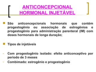 ANTICONCEPCIONAL 
HORMONAL INJETÁVEL 
 São anticoncepcionais hormonais que contém 
progestogênio ou associação de estrogênios e 
progestogênio para administração parenteral (IM) com 
doses hormonais de longa duração; 
 Tipos de injetáveis 
- Com progestogênio isolado: efeito anticonceptivo por 
período de 3 meses 
- Combimado: estrogênio e progestogênio 
 