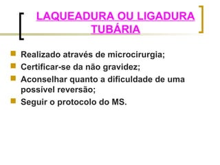 LAQUEADURA OU LIGADURA 
TUBÁRIA 
 Realizado através de microcirurgia; 
 Certificar-se da não gravidez; 
 Aconselhar quanto a dificuldade de uma 
possível reversão; 
 Seguir o protocolo do MS. 
 
